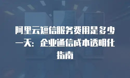 阿里云短信服务费用是多少一天：企业通信成本透明化指南