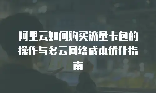 阿里云如何购买流量卡包的操作与多云网络成本优化指南