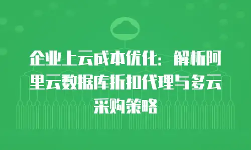 企业上云成本优化：解析阿里云数据库折扣代理与多云采购策略