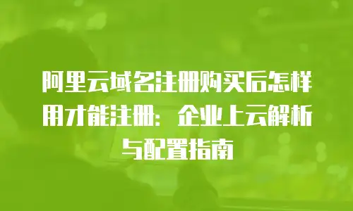 阿里云域名注册购买后怎样用才能注册：企业上云解析与配置指南