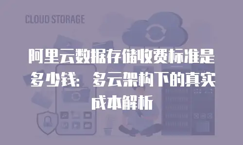 阿里云数据存储收费标准是多少钱：多云架构下的真实成本解析