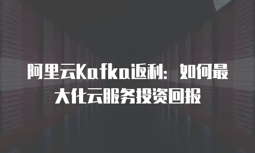 阿里云Kafka返利：如何最大化云服务投资回报