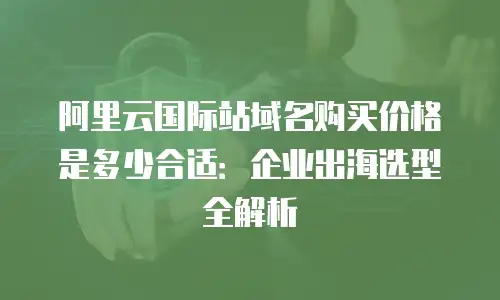 阿里云国际站域名购买价格是多少合适：企业出海选型全解析