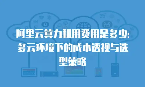 阿里云算力租用费用是多少：多云环境下的成本透视与选型策略