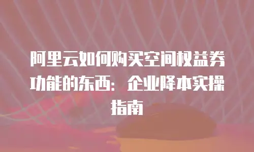 阿里云如何购买空间权益券功能的东西：企业降本实操指南