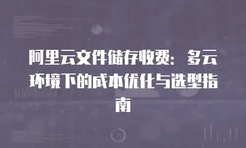 阿里云文件储存收费：多云环境下的成本优化与选型指南