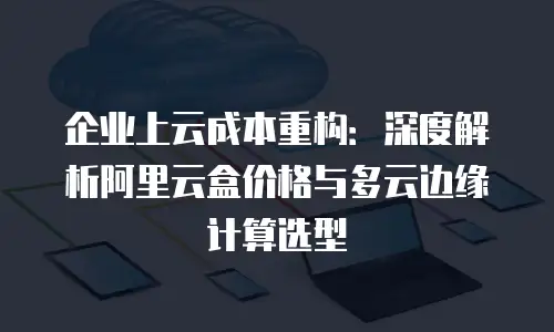 企业上云成本重构：深度解析阿里云盒价格与多云边缘计算选型