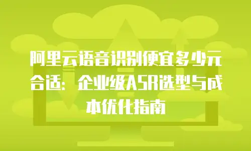 阿里云语音识别便宜多少元合适：企业级ASR选型与成本优化指南