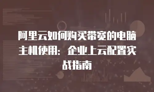 阿里云如何购买带宽的电脑主机使用：企业上云配置实战指南