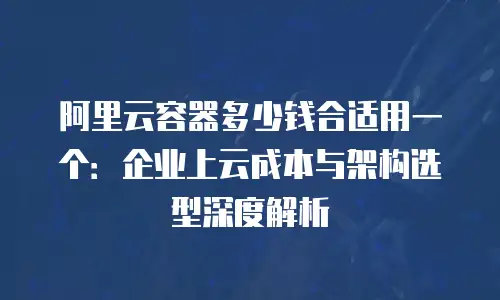 阿里云容器多少钱合适用一个：企业上云成本与架构选型深度解析