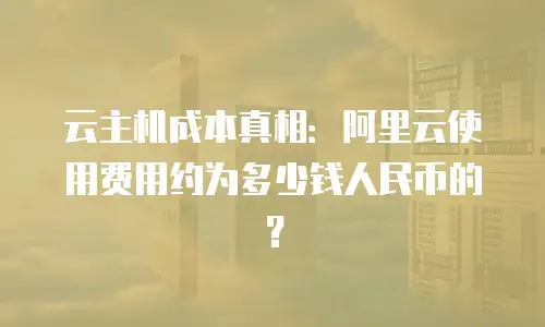 云主机成本真相：阿里云使用费用约为多少钱人民币的？