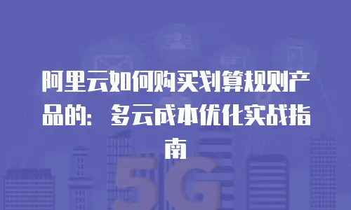 阿里云如何购买划算规则产品的：多云成本优化实战指南