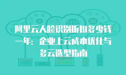 阿里云人脸识别折扣多少钱一年：企业上云成本优化与多云选型指南