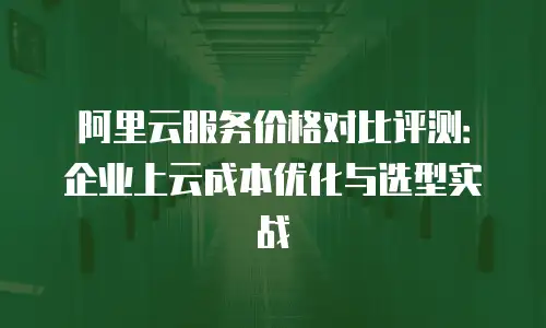 阿里云服务价格对比评测：企业上云成本优化与选型实战