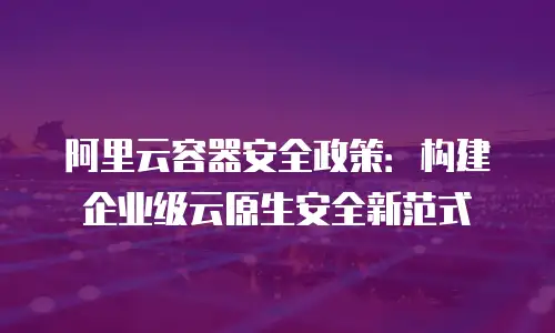 阿里云容器安全政策：构建企业级云原生安全新范式