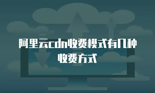 阿里云cdn收费模式有几种收费方式