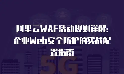 阿里云WAF活动规则详解：企业Web安全防护的实战配置指南