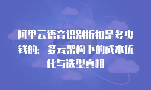 阿里云语音识别折扣是多少钱的：多云架构下的成本优化与选型真相