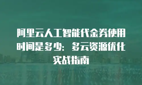 阿里云人工智能代金券使用时间是多少：多云资源优化实战指南