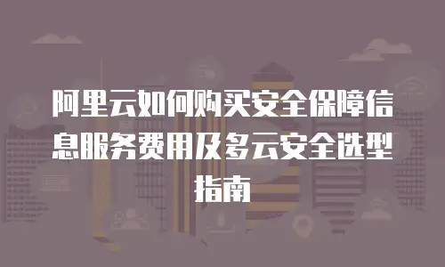阿里云如何购买安全保障信息服务费用及多云安全选型指南