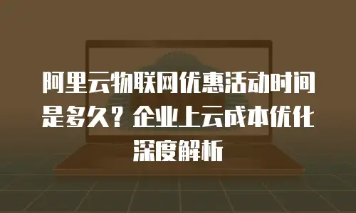 阿里云物联网优惠活动时间是多久？企业上云成本优化深度解析