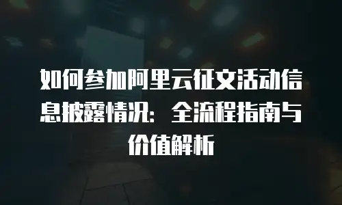 如何参加阿里云征文活动信息披露情况：全流程指南与价值解析