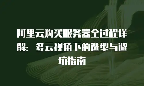 阿里云购买服务器全过程详解：多云视角下的选型与避坑指南