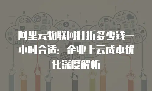 阿里云物联网打折多少钱一小时合适：企业上云成本优化深度解析