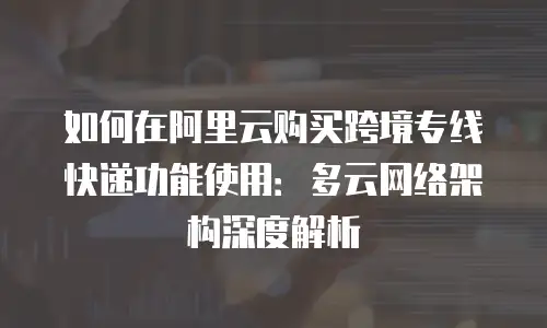 如何在阿里云购买跨境专线快递功能使用：多云网络架构深度解析