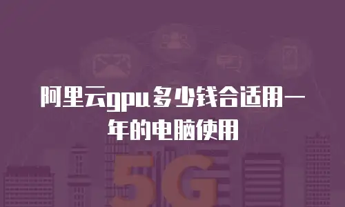阿里云gpu多少钱合适用一年的电脑使用