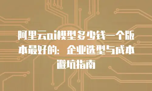 阿里云ai模型多少钱一个版本最好的：企业选型与成本避坑指南