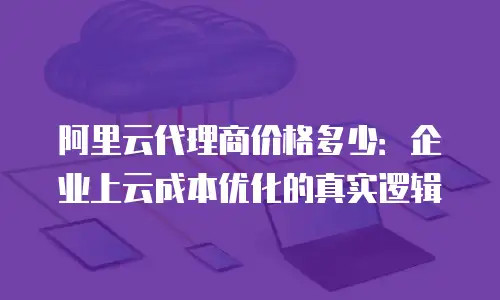 阿里云代理商价格多少：企业上云成本优化的真实逻辑