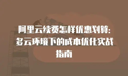 阿里云续费怎样优惠划算：多云环境下的成本优化实战指南