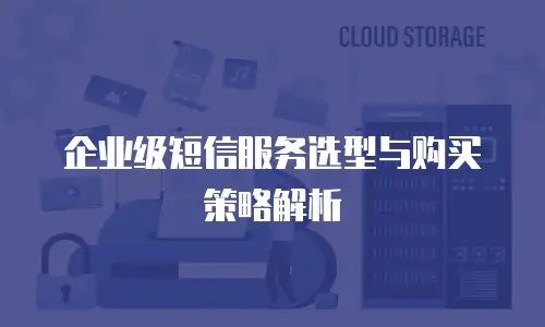 企业级短信服务选型与购买策略解析