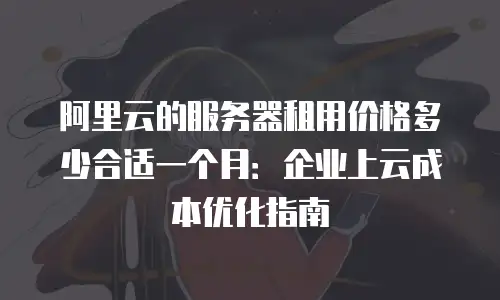 阿里云的服务器租用价格多少合适一个月：企业上云成本优化指南