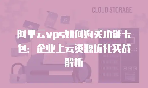 阿里云vps如何购买功能卡包：企业上云资源优化实战解析
