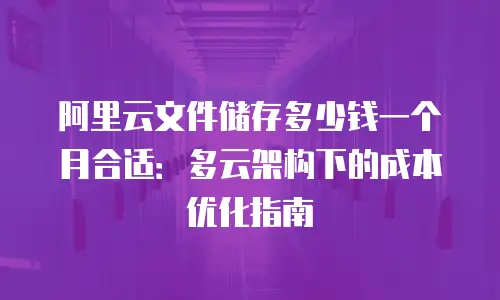 阿里云文件储存多少钱一个月合适：多云架构下的成本优化指南