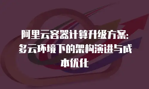 阿里云容器计算升级方案：多云环境下的架构演进与成本优化