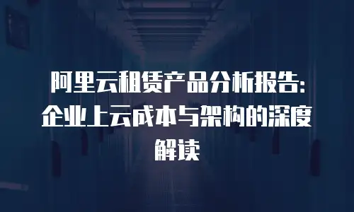 阿里云租赁产品分析报告：企业上云成本与架构的深度解读