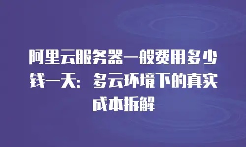阿里云服务器一般费用多少钱一天：多云环境下的真实成本拆解