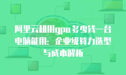 阿里云租用gpu多少钱一台电脑能用：企业级算力选型与成本解析
