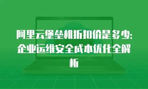 阿里云堡垒机折扣价是多少：企业运维安全成本优化全解析