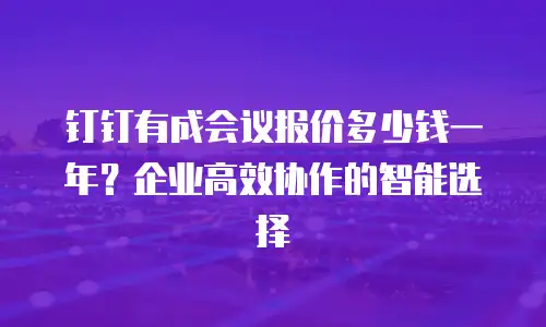 钉钉有成会议报价多少钱一年？企业高效协作的智能选择
