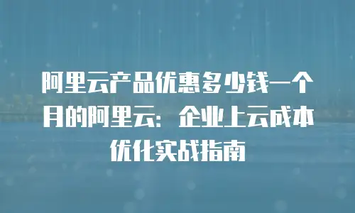 阿里云产品优惠多少钱一个月的阿里云：企业上云成本优化实战指南