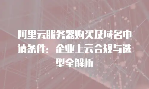 阿里云服务器购买及域名申请条件：企业上云合规与选型全解析