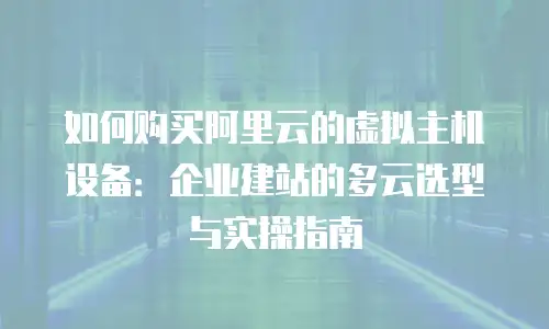 如何购买阿里云的虚拟主机设备：企业建站的多云选型与实操指南