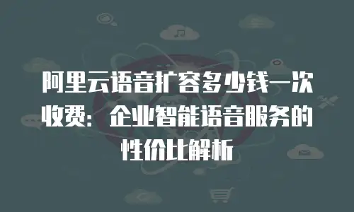 阿里云语音扩容多少钱一次收费：企业智能语音服务的性价比解析