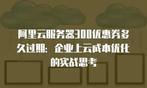 阿里云服务器300优惠券多久过期：企业上云成本优化的实战思考