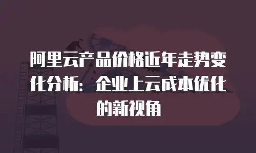 阿里云产品价格近年走势变化分析：企业上云成本优化的新视角