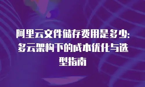 阿里云文件储存费用是多少：多云架构下的成本优化与选型指南
